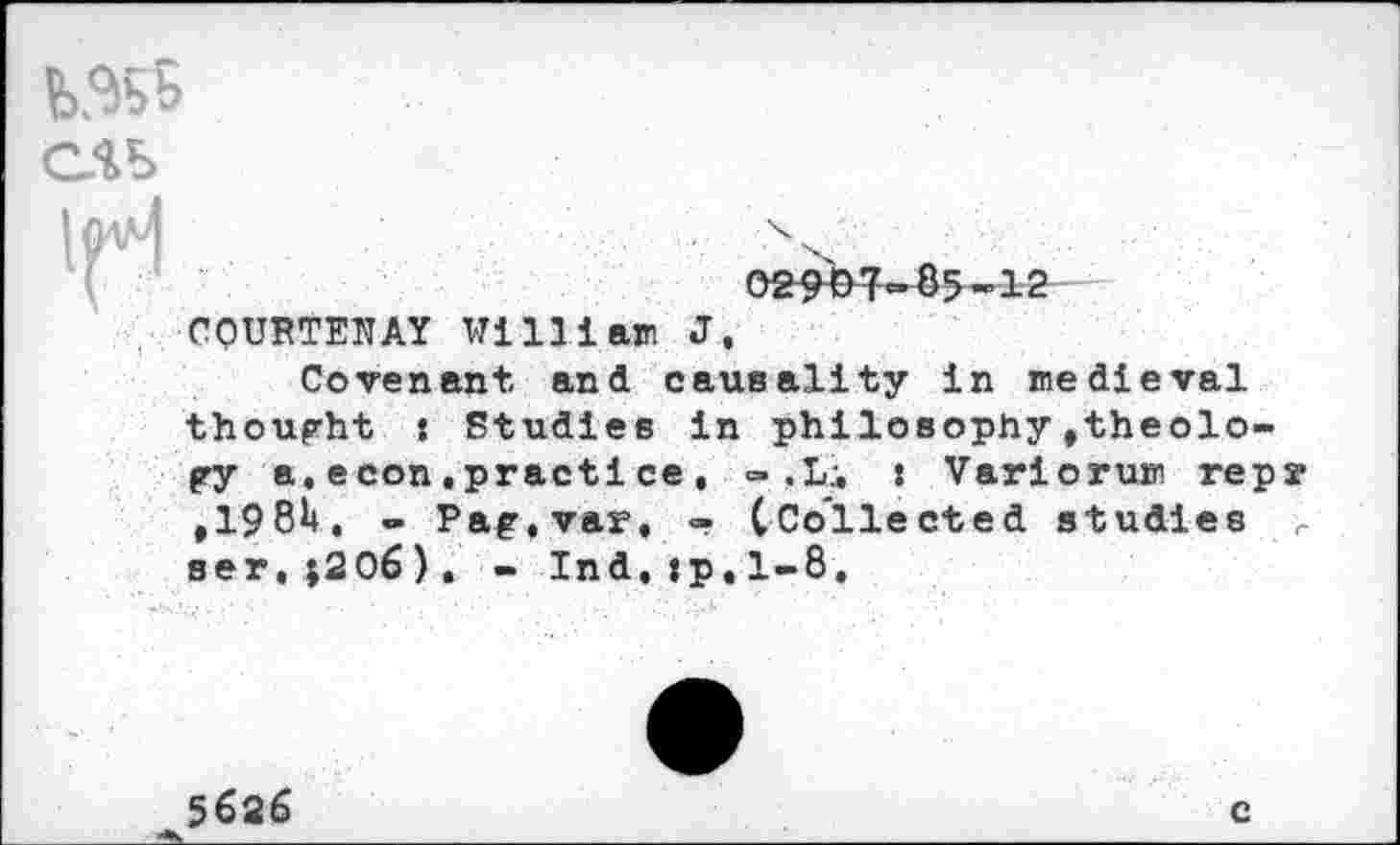 ﻿
COURTENAY Willlaw J,
Covenant and causality in medieval thought : Studies in philosophy»theology a.econ.practice, - ,L:, : Variorum repr ,198h, - Pag.var, - (Collected studies r ser,;206), - Ind,:p,1-8,
5686
c